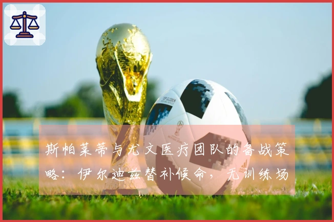 斯帕莱蒂与尤文医疗团队的备战策略：伊尔迪兹替补候命，无训练场地