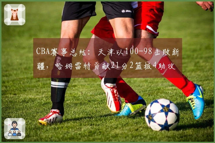 CBA赛事总结：天津以100-98击败新疆，哈姆雷特贡献21分2篮板4助攻