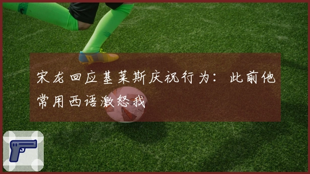 宋龙回应基莱斯庆祝行为：此前他常用西语激怒我