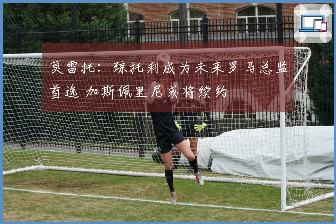 莫雷托：琼托利成为未来罗马总监首选 加斯佩里尼或将续约