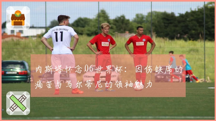 内斯塔怀念06世界杯：因伤缺席的痛苦与马尔蒂尼的领袖魅力