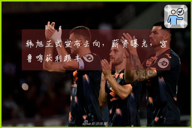 韩旭正式宣布去向，薪资曝光，宫鲁鸣获利颇丰