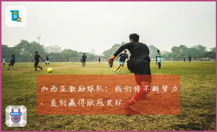 加西亚激励球队：我们将不断努力，直到赢得欧冠奖杯