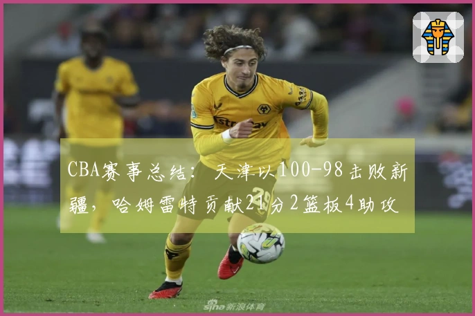 CBA赛事总结：天津以100-98击败新疆，哈姆雷特贡献21分2篮板4助攻