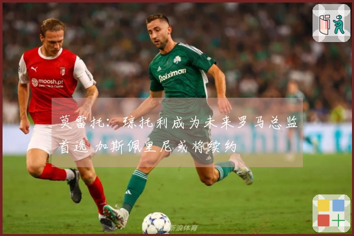 莫雷托：琼托利成为未来罗马总监首选 加斯佩里尼或将续约