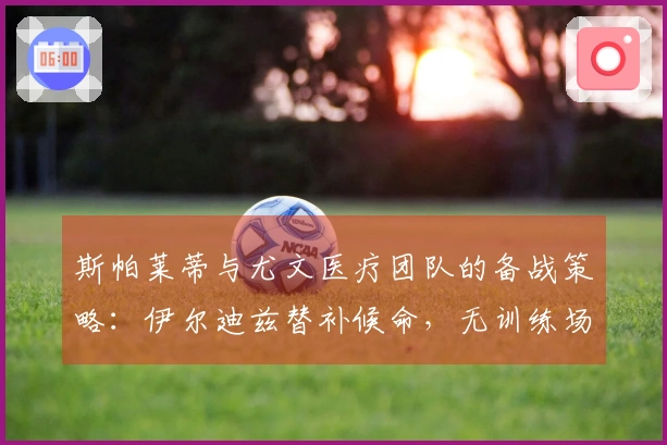 斯帕莱蒂与尤文医疗团队的备战策略：伊尔迪兹替补候命，无训练场地