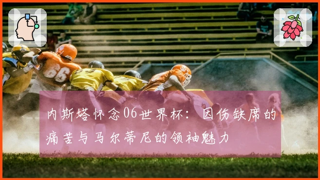 内斯塔怀念06世界杯：因伤缺席的痛苦与马尔蒂尼的领袖魅力