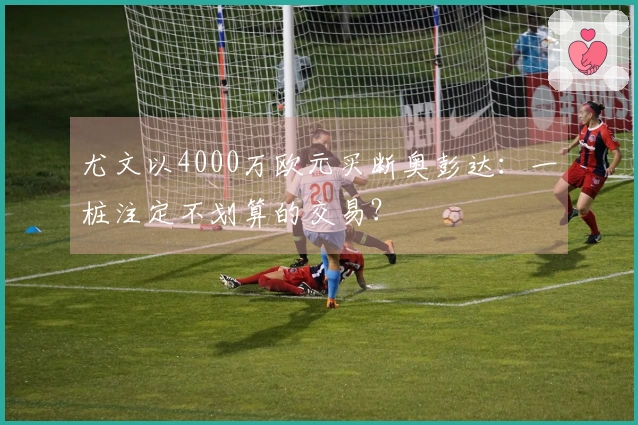 尤文以4000万欧元买断奥彭达：一桩注定不划算的交易？